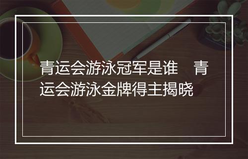 青运会游泳冠军是谁　青运会游泳金牌得主揭晓