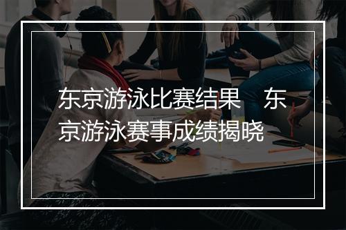 东京游泳比赛结果 东京游泳赛事成绩揭晓