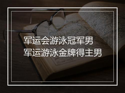 军运会游泳冠军男 军运游泳金牌得主男