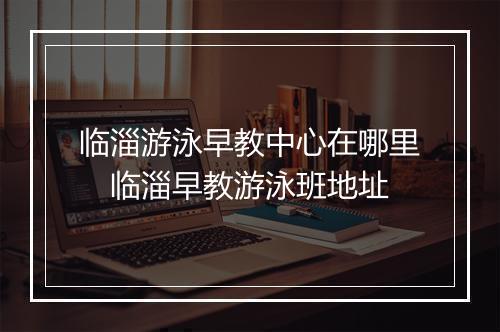 临淄游泳早教中心在哪里 临淄早教游泳班地址