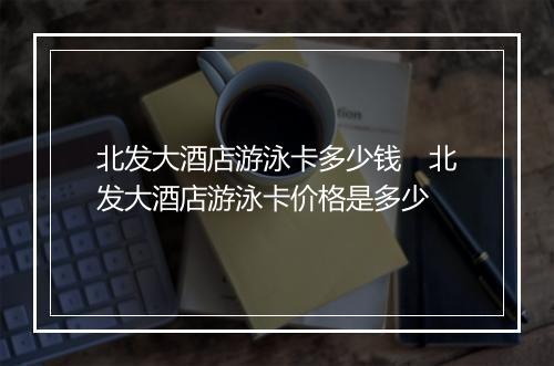 北发大酒店游泳卡多少钱 北发大酒店游泳卡价格是多少